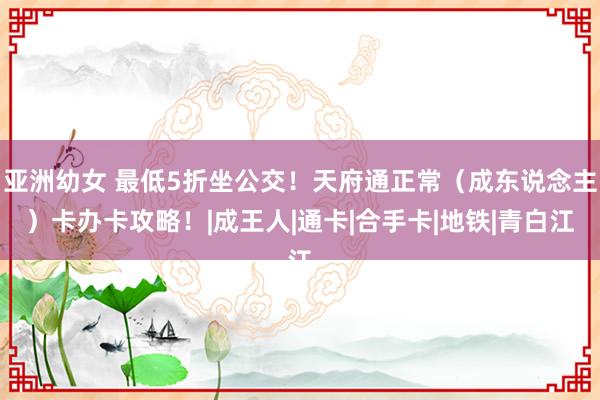 亚洲幼女 最低5折坐公交！天府通正常（成东说念主）卡办卡攻略！|成王人|通卡|合手卡|地铁|青白江