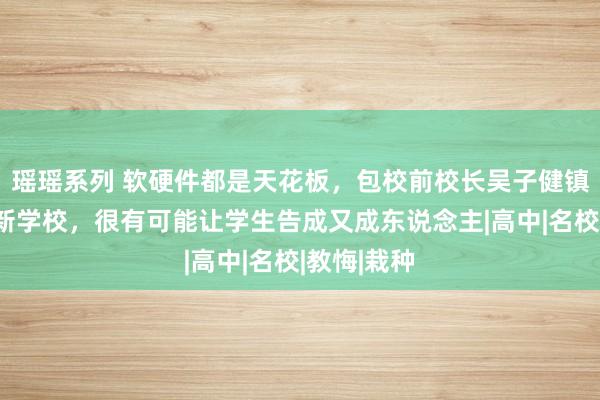 瑶瑶系列 软硬件都是天花板，包校前校长吴子健镇守！这所新学校，很有可能让学生告成又成东说念主|高中|名校|教悔|栽种