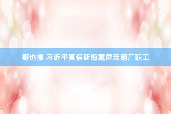 哥也操 习近平复信斯梅戴雷沃钢厂职工