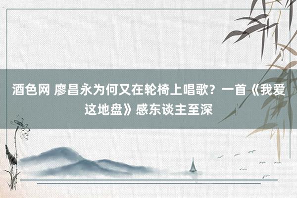 酒色网 廖昌永为何又在轮椅上唱歌？一首《我爱这地盘》感东谈主至深