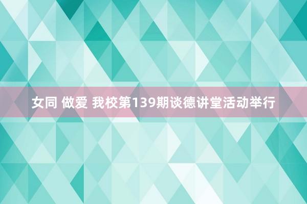 女同 做爱 我校第139期谈德讲堂活动举行
