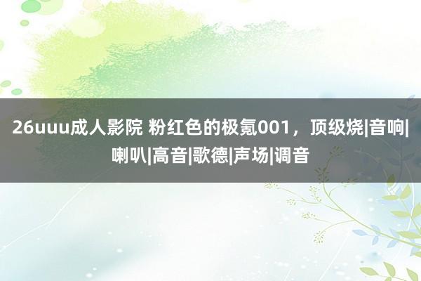 26uuu成人影院 粉红色的极氪001，顶级烧|音响|喇叭|高音|歌德|声场|调音