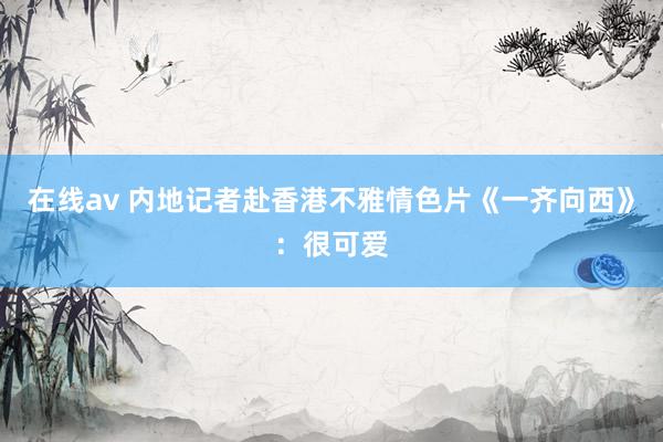 在线av 内地记者赴香港不雅情色片《一齐向西》：很可爱