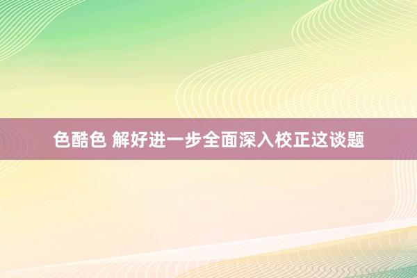 色酷色 解好进一步全面深入校正这谈题