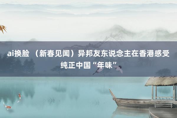 ai换脸 （新春见闻）异邦友东说念主在香港感受纯正中国“年味”