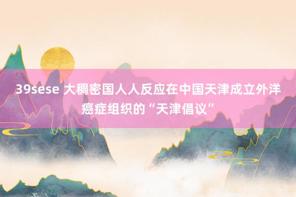 39sese 大稠密国人人反应在中国天津成立外洋癌症组织的“天津倡议”