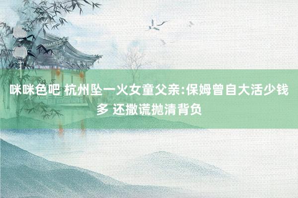 咪咪色吧 杭州坠一火女童父亲:保姆曾自大活少钱多 还撒谎抛清背负