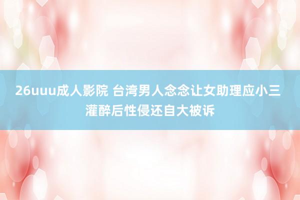 26uuu成人影院 台湾男人念念让女助理应小三 灌醉后性侵还自大被诉