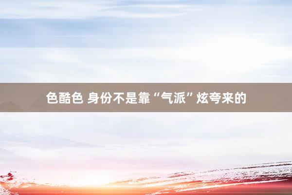 色酷色 身份不是靠“气派”炫夸来的