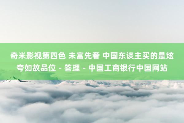 奇米影视第四色 未富先奢 中国东谈主买的是炫夸如故品位－答理－中国工商银行中国网站