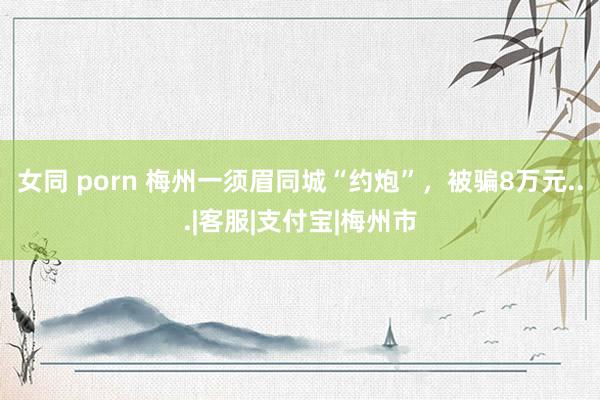 女同 porn 梅州一须眉同城“约炮”，被骗8万元...|客服|支付宝|梅州市