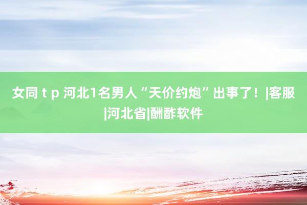 女同 t p 河北1名男人“天价约炮”出事了！|客服|河北省|酬酢软件