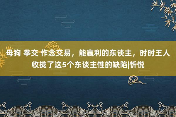 母狗 拳交 作念交易，能赢利的东谈主，时时王人收拢了这5个东谈主性的缺陷|忻悦