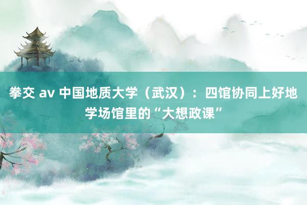 拳交 av 中国地质大学（武汉）：四馆协同上好地学场馆里的“大想政课”