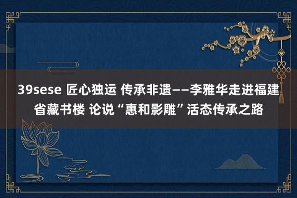 39sese 匠心独运 传承非遗——李雅华走进福建省藏书楼 论说“惠和影雕”活态传承之路