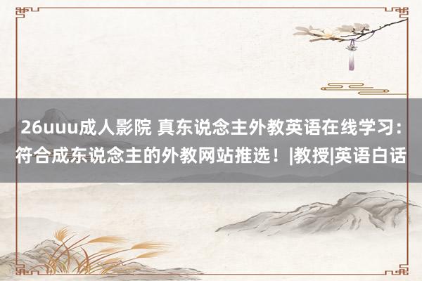 26uuu成人影院 真东说念主外教英语在线学习：符合成东说念主的外教网站推选！|教授|英语白话