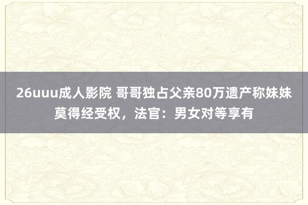 26uuu成人影院 哥哥独占父亲80万遗产称妹妹莫得经受权，法官：男女对等享有