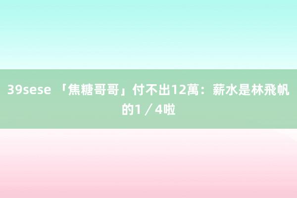 39sese 「焦糖哥哥」付不出12萬：薪水是林飛帆的1／4啦