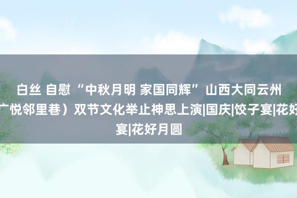 白丝 自慰 “中秋月明 家国同辉” 山西大同云州区（广悦邻里巷）双节文化举止神思上演|国庆|饺子宴|花好月圆