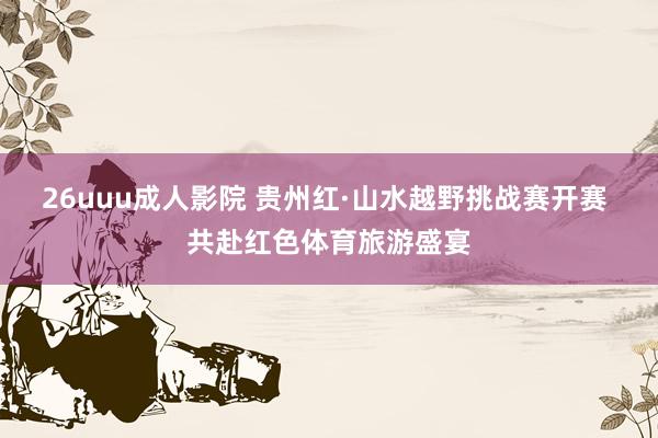 26uuu成人影院 贵州红·山水越野挑战赛开赛 共赴红色体育旅游盛宴