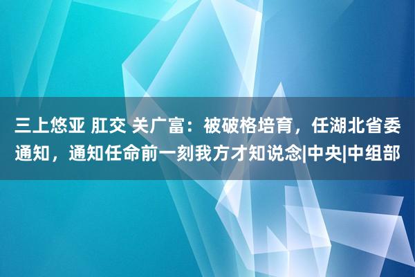 三上悠亚 肛交 关广富：被破格培育，任湖北省委通知，通知任命前一刻我方才知说念|中央|中组部
