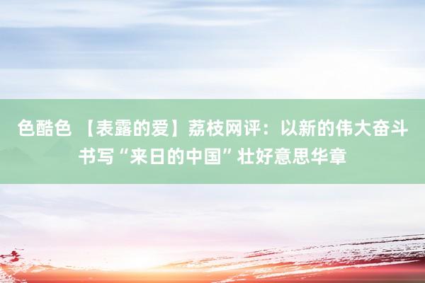 色酷色 【表露的爱】荔枝网评：以新的伟大奋斗书写“来日的中国”壮好意思华章