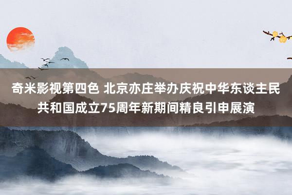 奇米影视第四色 北京亦庄举办庆祝中华东谈主民共和国成立75周年新期间精良引申展演