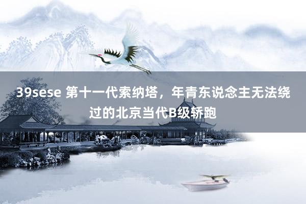 39sese 第十一代索纳塔，年青东说念主无法绕过的北京当代B级轿跑