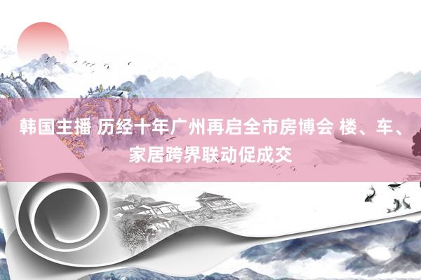 韩国主播 历经十年广州再启全市房博会 楼、车、家居跨界联动促成交