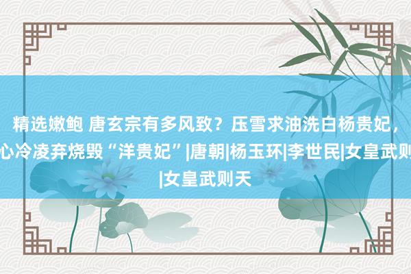 精选嫩鲍 唐玄宗有多风致？压雪求油洗白杨贵妃，狠心冷凌弃烧毁“洋贵妃”|唐朝|杨玉环|李世民|女皇武则天