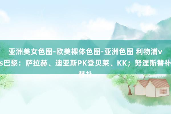 亚洲美女色图-欧美裸体色图-亚洲色图 利物浦vs巴黎：萨拉赫、迪亚斯PK登贝莱、KK；努涅斯替补