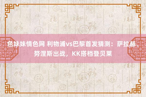色妹妹情色网 利物浦vs巴黎首发猜测：萨拉赫、努涅斯出战，KK搭档登贝莱