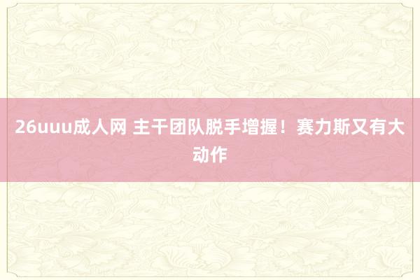 26uuu成人网 主干团队脱手增握！赛力斯又有大动作
