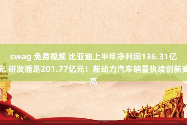swag 免费视频 比亚迪上半年净利润136.31亿元 研发插足201.77亿元！新动力汽车销量执续创新高