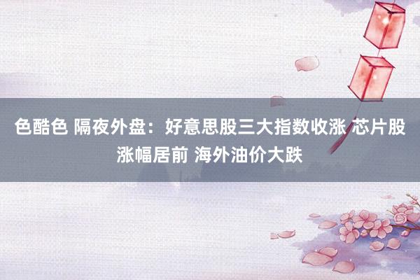 色酷色 隔夜外盘：好意思股三大指数收涨 芯片股涨幅居前 海外油价大跌