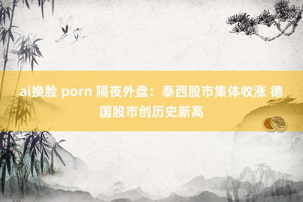 ai换脸 porn 隔夜外盘：泰西股市集体收涨 德国股市创历史新高