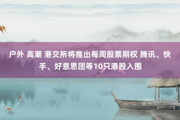 户外 高潮 港交所将推出每周股票期权 腾讯、快手、好意思团等10只港股入围