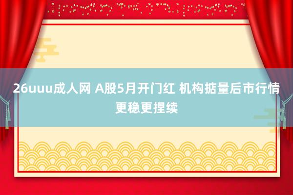 26uuu成人网 A股5月开门红 机构掂量后市行情更稳更捏续