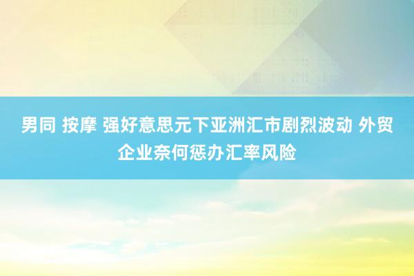 男同 按摩 强好意思元下亚洲汇市剧烈波动 外贸企业奈何惩办汇率风险