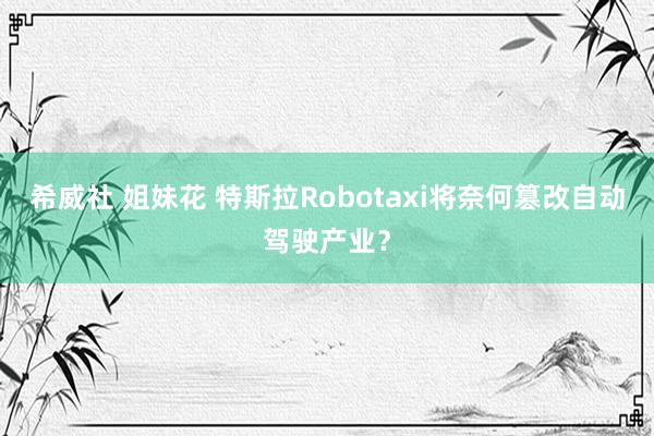 希威社 姐妹花 特斯拉Robotaxi将奈何篡改自动驾驶产业？