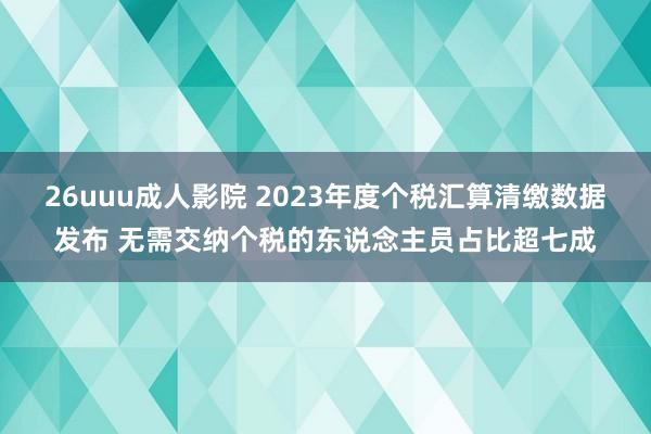 26uuu成人影院 2023年度个税汇算清缴数据发布 无需交纳个税的东说念主员占比超七成