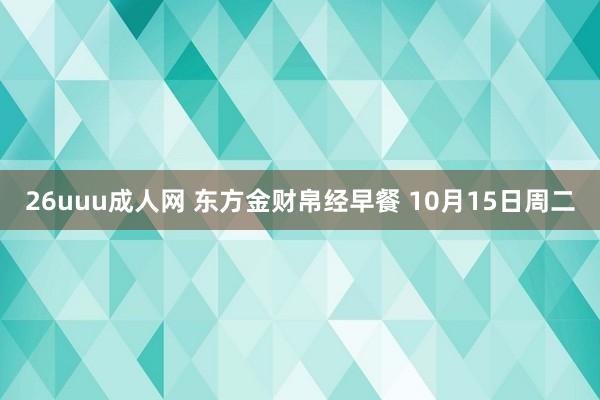 26uuu成人网 东方金财帛经早餐 10月15日周二