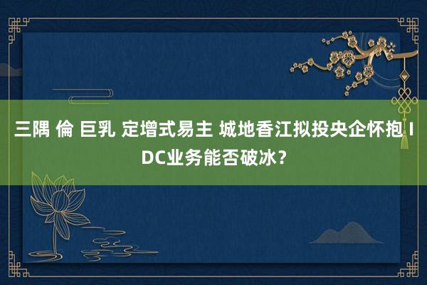 三隅 倫 巨乳 定增式易主 城地香江拟投央企怀抱 IDC业务能否破冰？