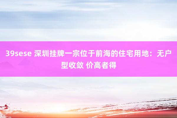 39sese 深圳挂牌一宗位于前海的住宅用地：无户型收敛 价高者得