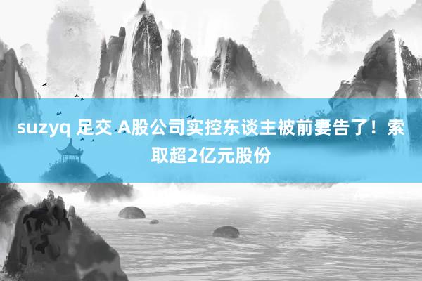 suzyq 足交 A股公司实控东谈主被前妻告了！索取超2亿元股份