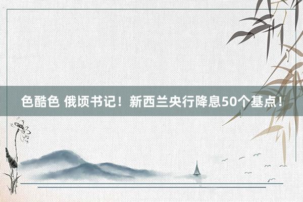 色酷色 俄顷书记！新西兰央行降息50个基点！