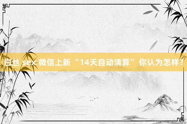 白丝 sex 微信上新 “14天自动清算” 你认为怎样？