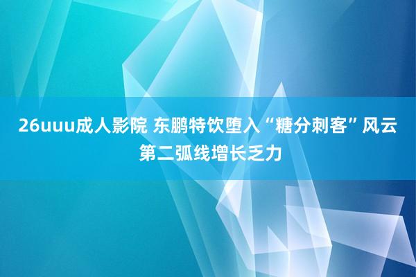 26uuu成人影院 东鹏特饮堕入“糖分刺客”风云 第二弧线增长乏力