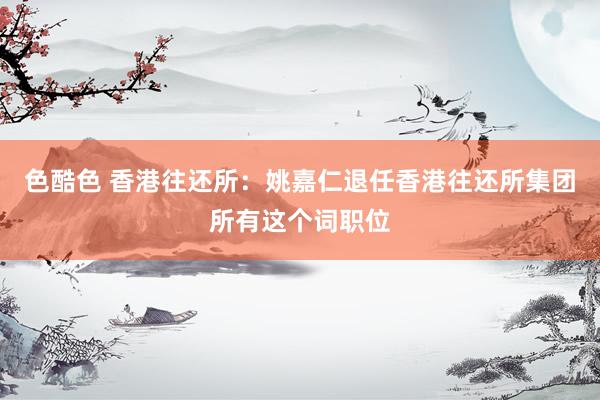 色酷色 香港往还所：姚嘉仁退任香港往还所集团所有这个词职位