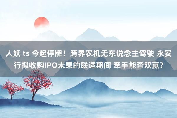 人妖 ts 今起停牌！跨界农机无东说念主驾驶 永安行拟收购IPO未果的联适期间 牵手能否双赢？